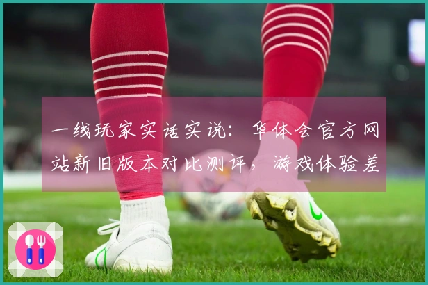 一线玩家实话实说：华体会官方网站新旧版本对比测评，游戏体验差异究竟在哪里？