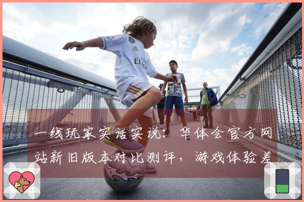 一线玩家实话实说：华体会官方网站新旧版本对比测评，游戏体验差异究竟在哪里？