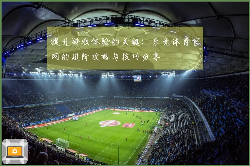 提升游戏体验的关键：乐竞体育官网的进阶攻略与技巧分享