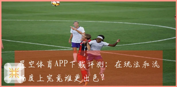 星空体育APP下载评测：在玩法和流畅度上究竟谁更出色？